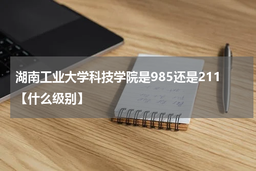 湖南工业大学科技学院是985还是211[哪个更好？]