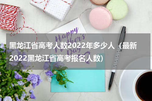 黑龙江省高考人数2022年多少人（最新2022黑龙江省高考报名人数）