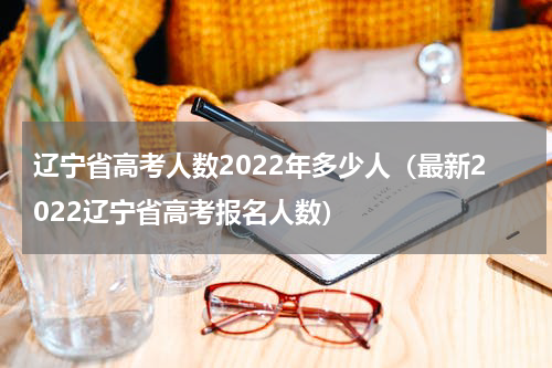 辽宁省高考人数2022年多少人（最新2022辽宁省高考报名人数）