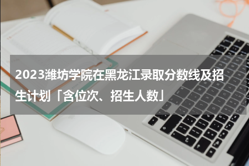 2023潍坊学院在黑龙江录取分数线及招生计划