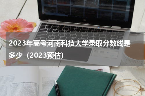 2023年河南科技大学录取分数线是多少今年河南科技...