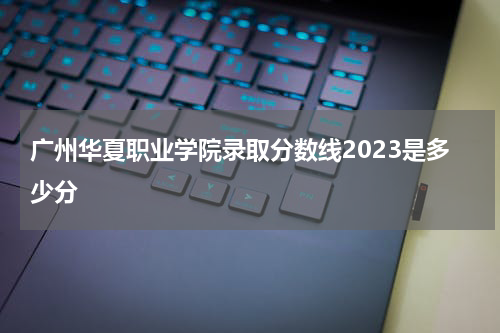 广州华夏职业学院官网录取查询2023年