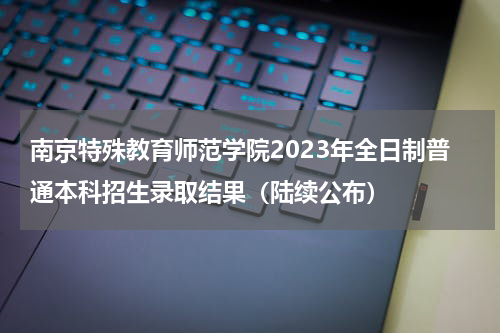 南京特殊教育师范学院2023年全日制普通本科招生录取结果