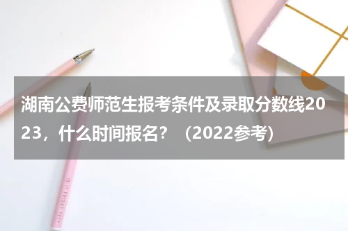 湖南公费师范生报考条件及录取分数线2023，什么时间报名？（2022参考）
