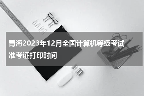青海2023年12月全国计算机等级考试准考证打印时间