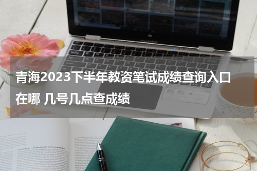 青海2023下半年教资笔试成绩查询入口在哪 几号几点查成绩