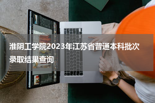 淮阴工学院2023年江苏省普通本科批次录取结果查询