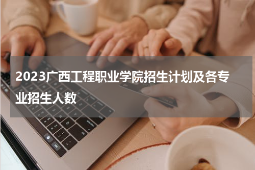 2023广西工程职业学院招生计划及各专业招生人数