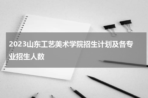 2023山东工艺美术学院招生计划及各专业招生人数是多少