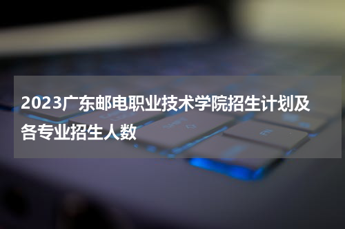 2023广东邮电职业技术学院招生计划及各专业招生人数