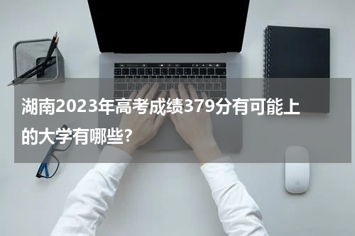 湖南2023年高考成绩379分有可能上的大学有哪些？附参考院校名单