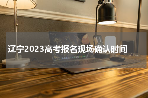 辽宁2023高考报名现场确认时间及注意事项