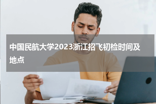 中国民航大学2023浙江招飞初检时间及地点