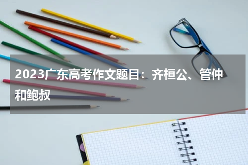 2023广东高考作文题目：齐桓公、管仲和鲍叔