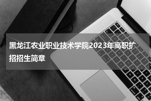 黑龙江农业职业技术学院2023年高职扩招招生简章发布