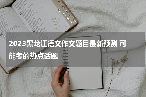 2023黑龙江语文作文题目最新预测 可能考的热点话题