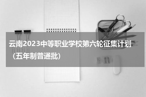 云南2023中等职业学校第六轮征集计划（五年制普通批）