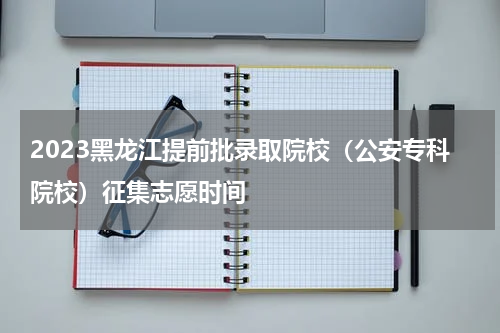 2023黑龙江提前批录取院校（公安专科院校）征集志愿时间