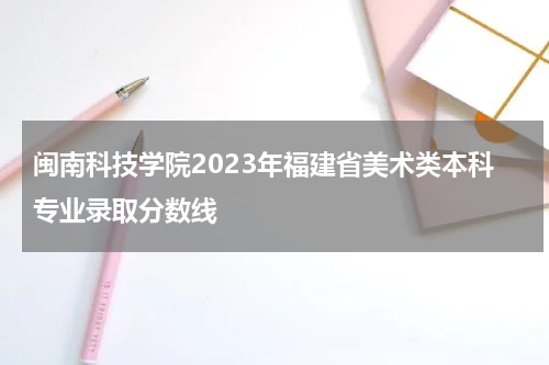 闽南科技学院2023年福建省美术类本科专业录取分数线