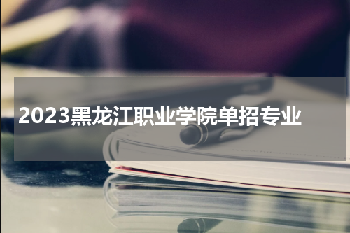2023黑龙江职业学院单招专业有哪些