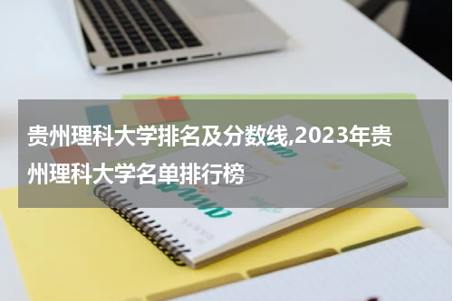 贵州理科大学排名及分数线,2023年贵州理科大学名单排行榜