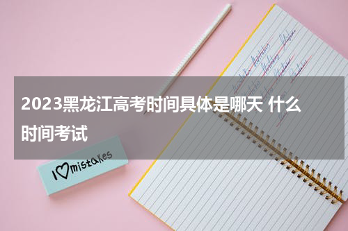 2023黑龙江高考时间具体是哪天 什么时间考试