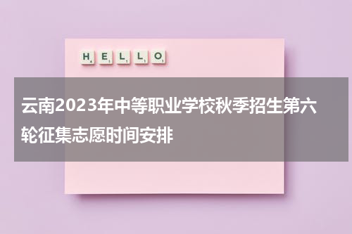 云南2023年中等职业学校秋季招生第六轮征集志愿时间安排