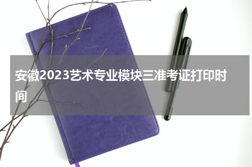 安徽2023艺术专业模块三准考证打印时间 