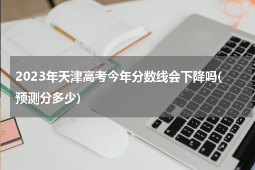 2023年天津高考今年分数线会下降吗(预测分多少)