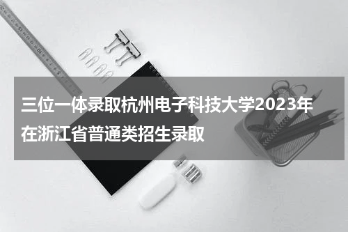 三位一体录取杭州电子科技大学2023年在浙江省普通类招生录取