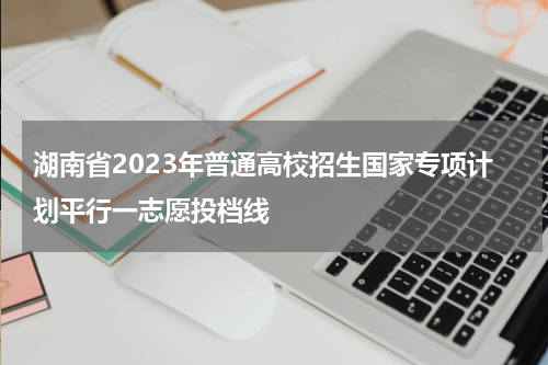 湖南省2023年普通高校招生国家专项计划平行一志愿投档线