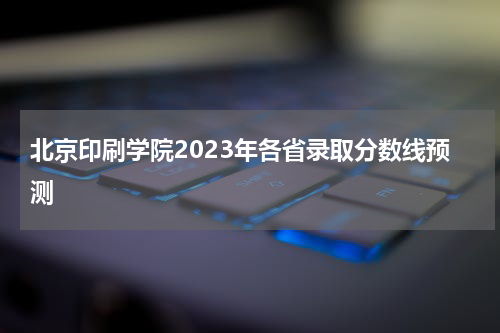 北京印刷学院2023年各省录取分数线预测