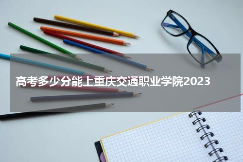 高考多少分能上重庆交通职业学院2023