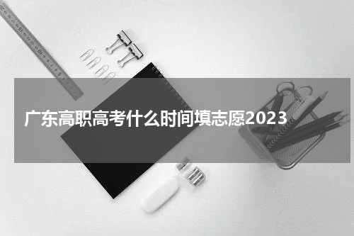 广东高职高考什么时间填志愿2023 