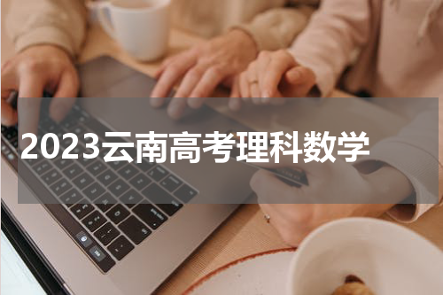 2023云南高考理科数学试题及答案解析