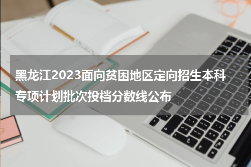 2023年黑龙江省贫困地区定向招生投档分数线是多少