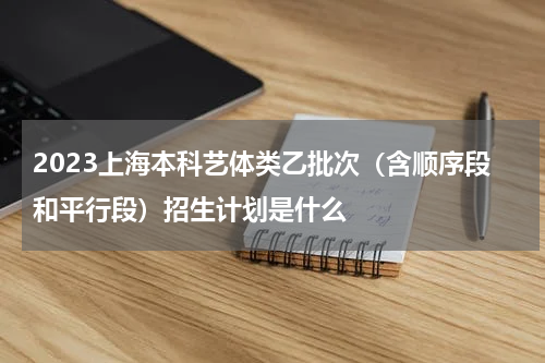 2023上海本科艺体类乙批次（含顺序段和平行段）招生计划公布