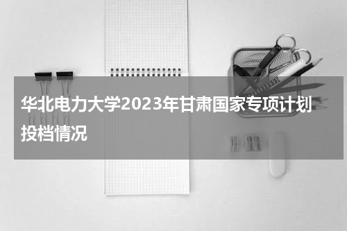 华北电力大学2023年甘肃国家专项计划投档情况