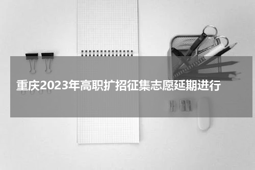 重庆2023年高职扩招征集志愿延期进行