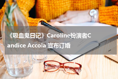 美剧《吸血鬼日记》Caroline扮演者Candice Accola 宣布订婚