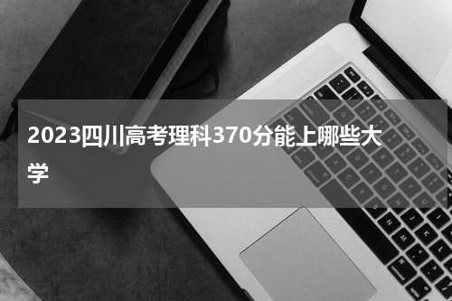 2023四川高考理科370分能上哪些大学