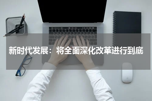 新时代发展：将全面深化改革进行到底