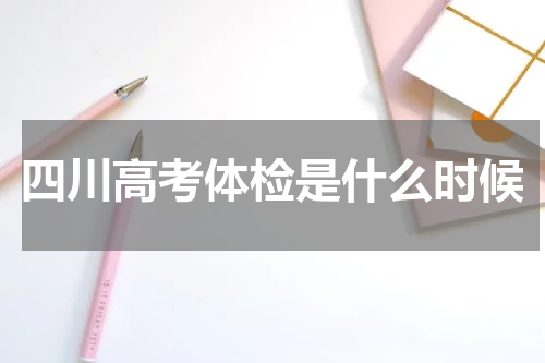 2024年四川高考体检一般是几月份什么时候 志愿填报跟高考体检有关系吗