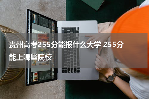 贵州高考255分能报什么大学2023年高考分数255分左右能被录取上哪些院校