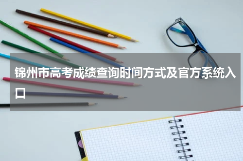 锦州市2023年高考成绩查询时间锦州高考查询方式及查询中心入口