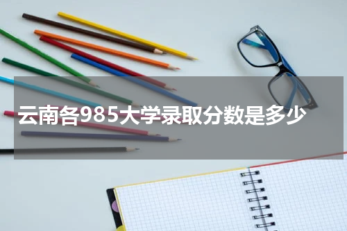 2023年云南省985院校录取最低分数线 各985大学录取分数是多少（2023参考）