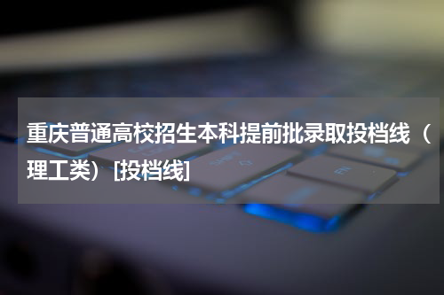 重庆2023年普通高校招生本科理工类提前批录取最低投档线[投档线]
