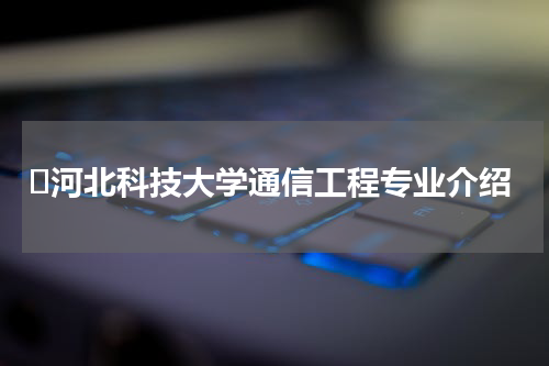 ​河北科技大学通信工程专业介绍(河北科技大学简介)