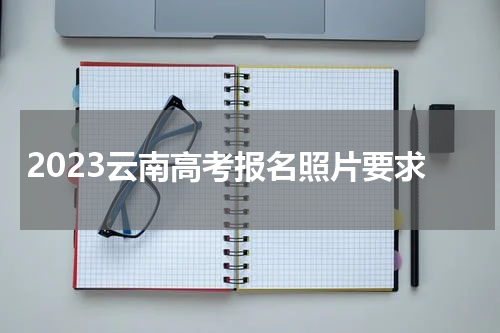 2023云南省考报名照片要求(高考报名照片上传方法)