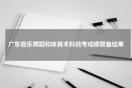 广东省2023年普通高考音乐和舞蹈术科统考成绩复查结果公布